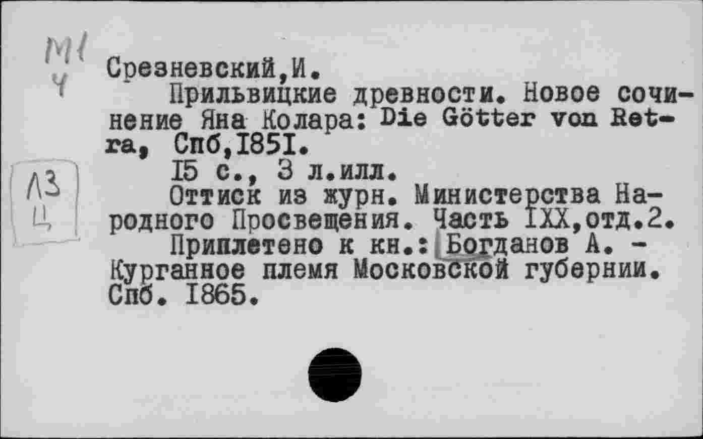 ﻿м/
V
Лі u,
Срезневский,И.
Прильвицкие древности. Новое сочинение Яна Колара; Die Götter von Bet-ra, Спб,І85І.
15 с., 3 л.илл.
Оттиск из журн. Министерства Народного Просвещения. Часть 1ХХ,отд.2.
Приплетено к кн.:[Богданов А. -Курганное племя Московской губернии. Спб. 1865.